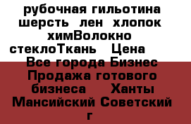 рубочная гильотина шерсть, лен, хлопок, химВолокно, стеклоТкань › Цена ­ 100 - Все города Бизнес » Продажа готового бизнеса   . Ханты-Мансийский,Советский г.